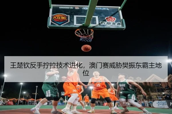 王楚钦反手拧拉技术进化，澳门赛威胁樊振东霸主地位