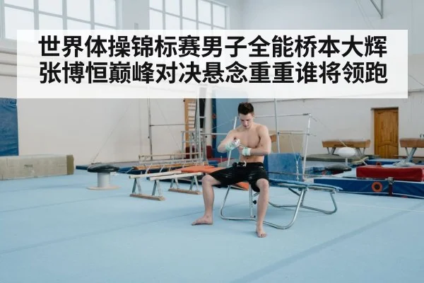世界体操锦标赛男子全能桥本大辉张博恒巅峰对决悬念重重谁将领跑